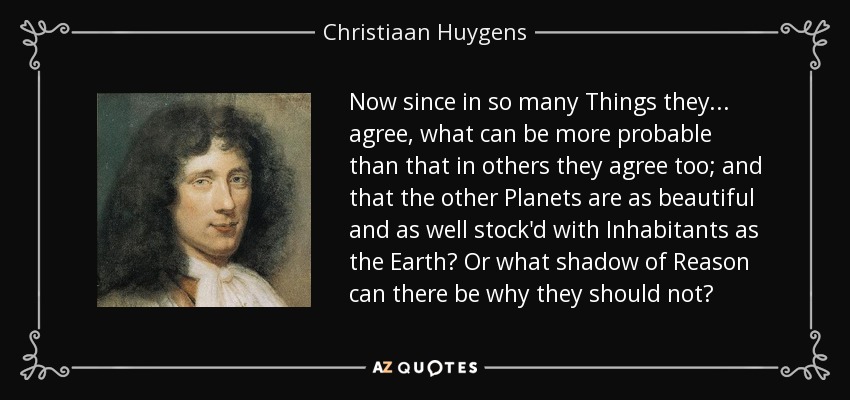 Now since in so many Things they... agree, what can be more probable than that in others they agree too; and that the other Planets are as beautiful and as well stock'd with Inhabitants as the Earth? Or what shadow of Reason can there be why they should not? - Christiaan Huygens