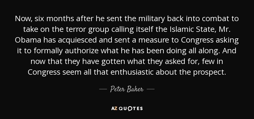 Now, six months after he sent the military back into combat to take on the terror group calling itself the Islamic State, Mr. Obama has acquiesced and sent a measure to Congress asking it to formally authorize what he has been doing all along. And now that they have gotten what they asked for, few in Congress seem all that enthusiastic about the prospect. - Peter Baker