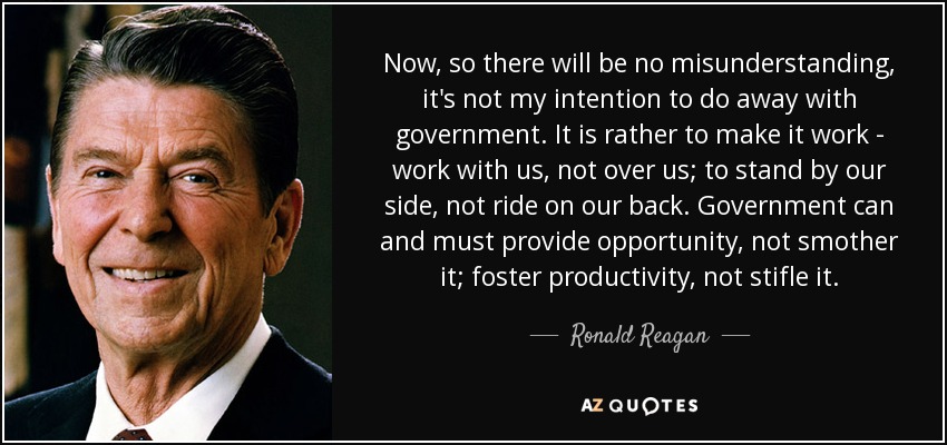 Now, so there will be no misunderstanding, it's not my intention to do away with government. It is rather to make it work - work with us, not over us; to stand by our side, not ride on our back. Government can and must provide opportunity, not smother it; foster productivity, not stifle it. - Ronald Reagan
