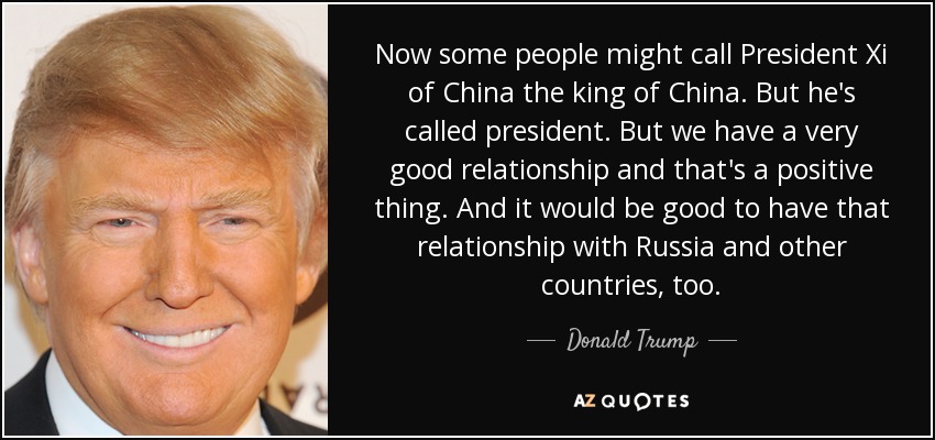 Now some people might call President Xi of China the king of China. But he's called president. But we have a very good relationship and that's a positive thing. And it would be good to have that relationship with Russia and other countries, too. - Donald Trump