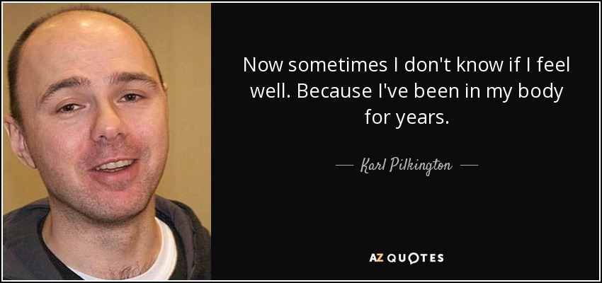 Now sometimes I don't know if I feel well. Because I've been in my body for years. - Karl Pilkington