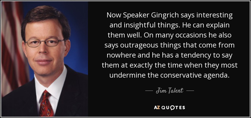 Now Speaker Gingrich says interesting and insightful things. He can explain them well. On many occasions he also says outrageous things that come from nowhere and he has a tendency to say them at exactly the time when they most undermine the conservative agenda. - Jim Talent