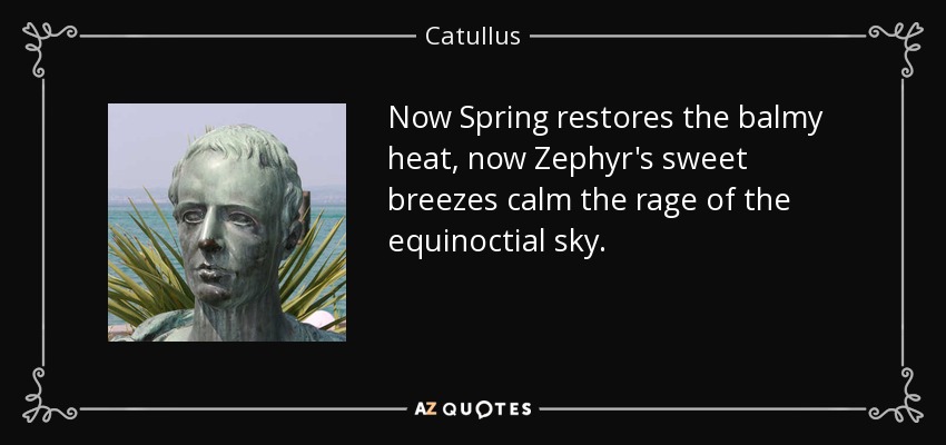 Now Spring restores the balmy heat, now Zephyr's sweet breezes calm the rage of the equinoctial sky. - Catullus