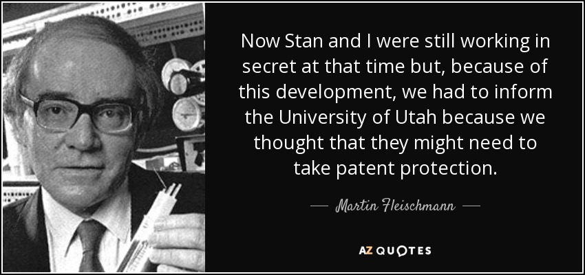 Now Stan and I were still working in secret at that time but, because of this development, we had to inform the University of Utah because we thought that they might need to take patent protection. - Martin Fleischmann