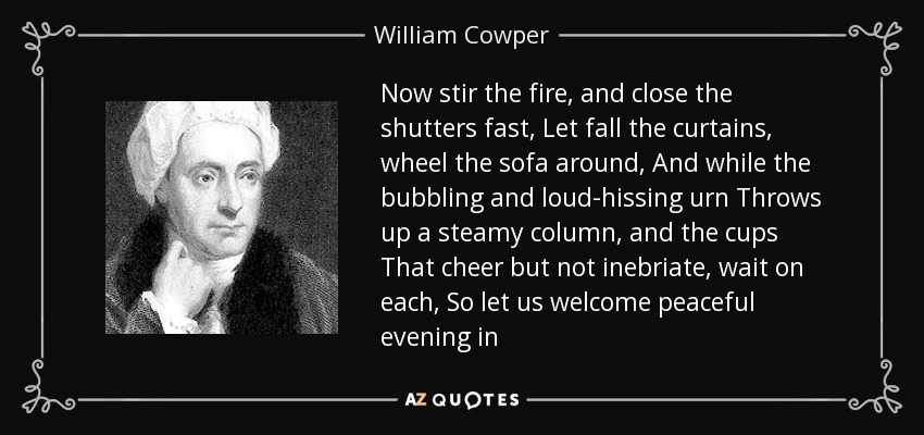 Now stir the fire, and close the shutters fast, Let fall the curtains, wheel the sofa around, And while the bubbling and loud-hissing urn Throws up a steamy column, and the cups That cheer but not inebriate, wait on each, So let us welcome peaceful evening in - William Cowper