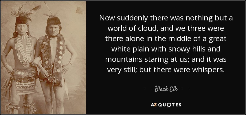 Now suddenly there was nothing but a world of cloud, and we three were there alone in the middle of a great white plain with snowy hills and mountains staring at us; and it was very still; but there were whispers. - Black Elk