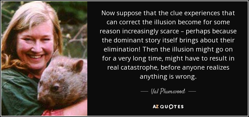 Now suppose that the clue experiences that can correct the illusion become for some reason increasingly scarce – perhaps because the dominant story itself brings about their elimination! Then the illusion might go on for a very long time, might have to result in real catastrophe, before anyone realizes anything is wrong. - Val Plumwood