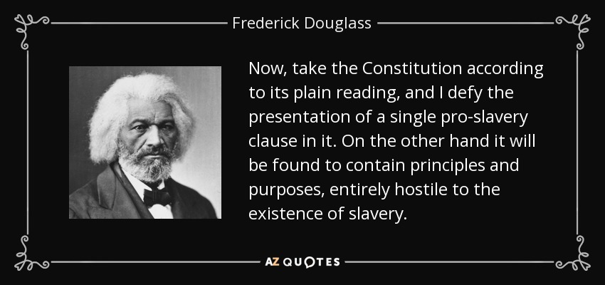 Now, take the Constitution according to its plain reading, and I defy the presentation of a single pro-slavery clause in it. On the other hand it will be found to contain principles and purposes, entirely hostile to the existence of slavery. - Frederick Douglass