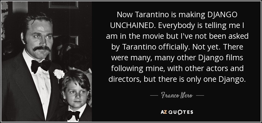 Now Tarantino is making DJANGO UNCHAINED. Everybody is telling me I am in the movie but I've not been asked by Tarantino officially. Not yet. There were many, many other Django films following mine, with other actors and directors, but there is only one Django. - Franco Nero