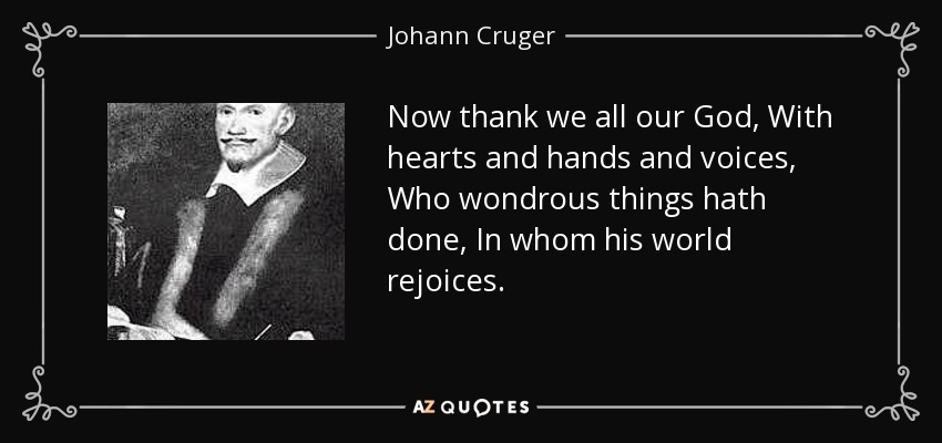 Now thank we all our God, With hearts and hands and voices, Who wondrous things hath done, In whom his world rejoices. - Johann Cruger