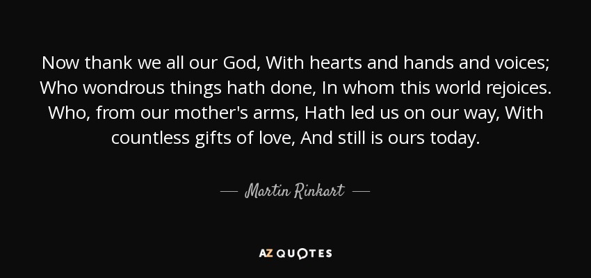 Now thank we all our God, With hearts and hands and voices; Who wondrous things hath done, In whom this world rejoices. Who, from our mother's arms, Hath led us on our way, With countless gifts of love, And still is ours today. - Martin Rinkart