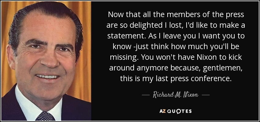 Now that all the members of the press are so delighted I lost, I'd like to make a statement. As I leave you I want you to know -just think how much you'll be missing. You won't have Nixon to kick around anymore because, gentlemen, this is my last press conference. - Richard M. Nixon