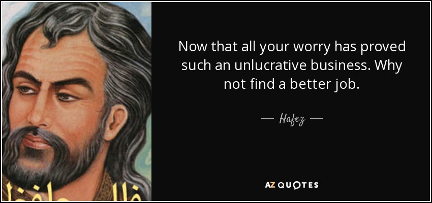 Now that all your worry has proved such an unlucrative business. Why not find a better job. - Hafez