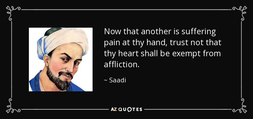 Now that another is suffering pain at thy hand, trust not that thy heart shall be exempt from affliction. - Saadi