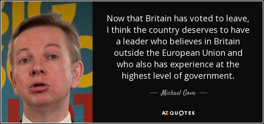 Now that Britain has voted to leave, I think the country deserves to have a leader who believes in Britain outside the European Union and who also has experience at the highest level of government. - Michael Gove