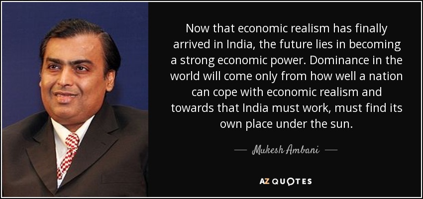 Now that economic realism has finally arrived in India, the future lies in becoming a strong economic power. Dominance in the world will come only from how well a nation can cope with economic realism and towards that India must work, must find its own place under the sun. - Mukesh Ambani