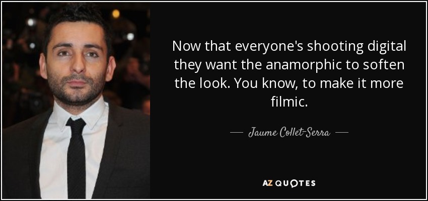 Now that everyone's shooting digital they want the anamorphic to soften the look. You know, to make it more filmic. - Jaume Collet-Serra