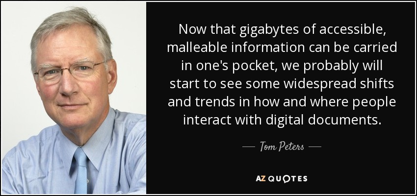 Now that gigabytes of accessible, malleable information can be carried in one's pocket, we probably will start to see some widespread shifts and trends in how and where people interact with digital documents. - Tom Peters