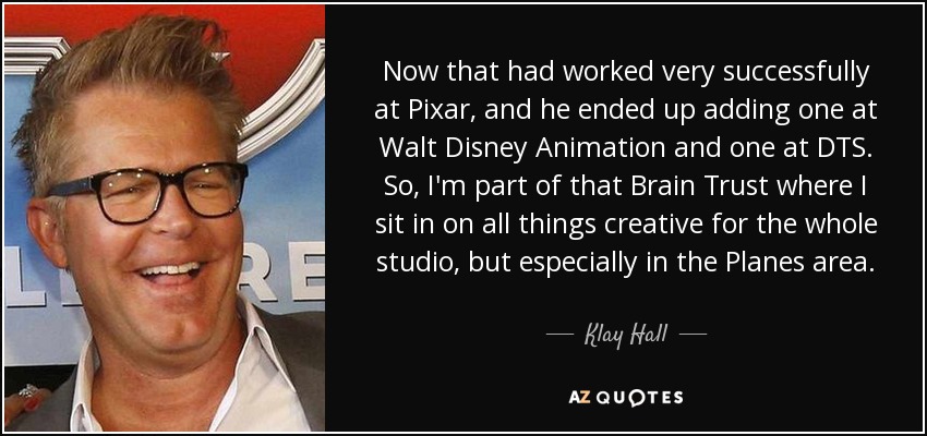 Now that had worked very successfully at Pixar, and he ended up adding one at Walt Disney Animation and one at DTS. So, I'm part of that Brain Trust where I sit in on all things creative for the whole studio, but especially in the Planes area. - Klay Hall