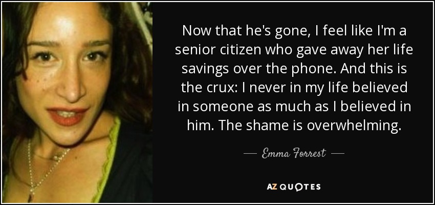 Now that he's gone, I feel like I'm a senior citizen who gave away her life savings over the phone. And this is the crux: I never in my life believed in someone as much as I believed in him. The shame is overwhelming. - Emma Forrest