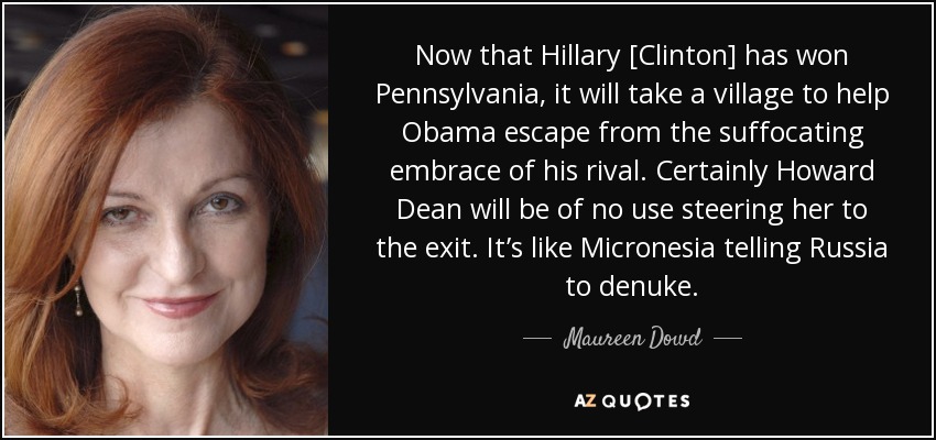Now that Hillary [Clinton] has won Pennsylvania, it will take a village to help Obama escape from the suffocating embrace of his rival. Certainly Howard Dean will be of no use steering her to the exit. It’s like Micronesia telling Russia to denuke. - Maureen Dowd