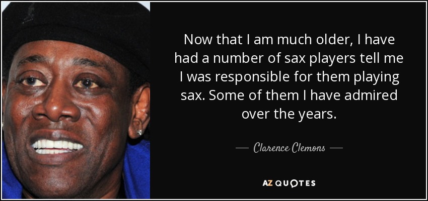 Now that I am much older, I have had a number of sax players tell me I was responsible for them playing sax. Some of them I have admired over the years. - Clarence Clemons