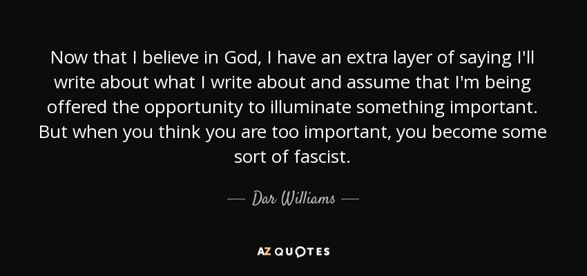 Now that I believe in God, I have an extra layer of saying I'll write about what I write about and assume that I'm being offered the opportunity to illuminate something important. But when you think you are too important, you become some sort of fascist. - Dar Williams