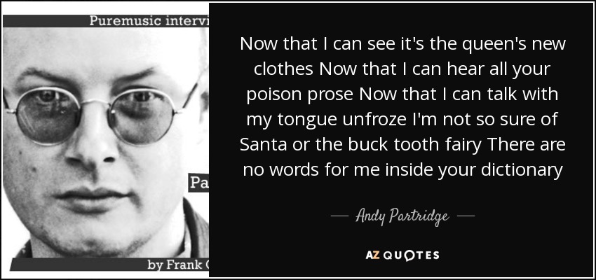Now that I can see it's the queen's new clothes Now that I can hear all your poison prose Now that I can talk with my tongue unfroze I'm not so sure of Santa or the buck tooth fairy There are no words for me inside your dictionary - Andy Partridge
