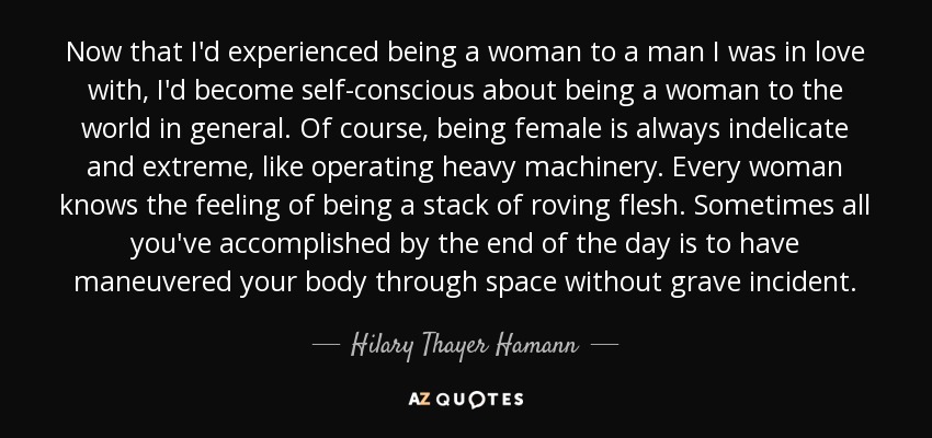 Now that I'd experienced being a woman to a man I was in love with, I'd become self-conscious about being a woman to the world in general. Of course, being female is always indelicate and extreme, like operating heavy machinery. Every woman knows the feeling of being a stack of roving flesh. Sometimes all you've accomplished by the end of the day is to have maneuvered your body through space without grave incident. - Hilary Thayer Hamann