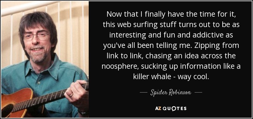 Now that I finally have the time for it, this web surfing stuff turns out to be as interesting and fun and addictive as you've all been telling me. Zipping from link to link, chasing an idea across the noosphere, sucking up information like a killer whale - way cool. - Spider Robinson