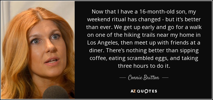 Now that I have a 16-month-old son, my weekend ritual has changed - but it's better than ever. We get up early and go for a walk on one of the hiking trails near my home in Los Angeles, then meet up with friends at a diner. There's nothing better than sipping coffee, eating scrambled eggs, and taking three hours to do it. - Connie Britton