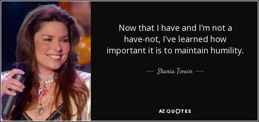 Now that I have and I'm not a have-not, I've learned how important it is to maintain humility. - Shania Twain