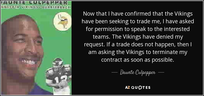 Now that I have confirmed that the Vikings have been seeking to trade me, I have asked for permission to speak to the interested teams. The Vikings have denied my request. If a trade does not happen, then I am asking the Vikings to terminate my contract as soon as possible. - Daunte Culpepper
