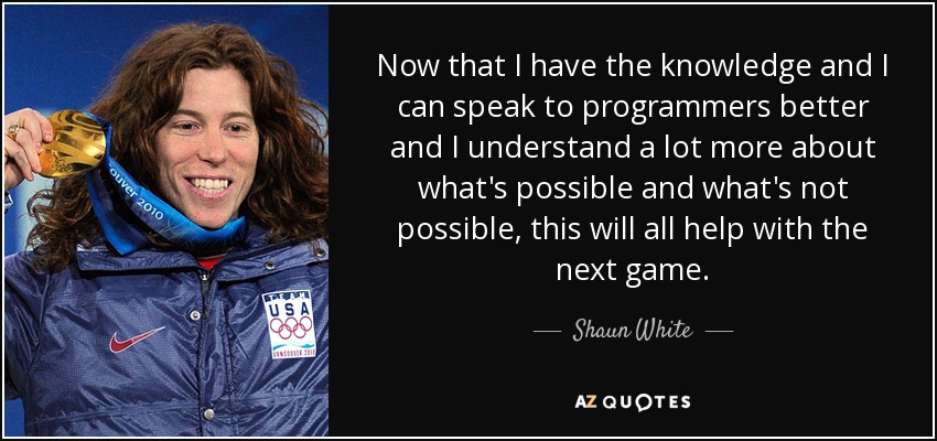 Now that I have the knowledge and I can speak to programmers better and I understand a lot more about what's possible and what's not possible, this will all help with the next game. - Shaun White