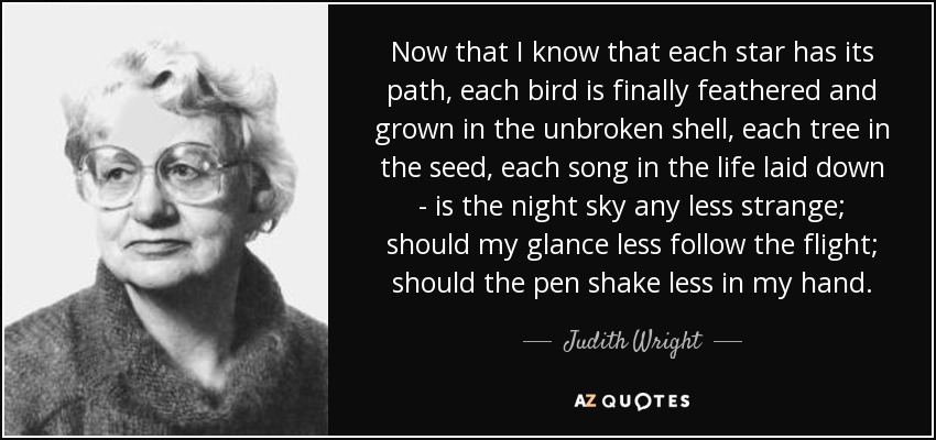 Now that I know that each star has its path, each bird is finally feathered and grown in the unbroken shell, each tree in the seed, each song in the life laid down - is the night sky any less strange; should my glance less follow the flight; should the pen shake less in my hand. - Judith Wright
