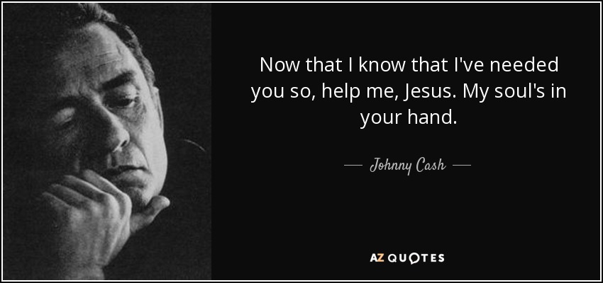 Now that I know that I've needed you so, help me, Jesus. My soul's in your hand. - Johnny Cash