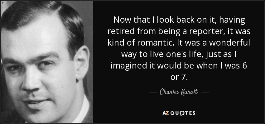 Now that I look back on it, having retired from being a reporter, it was kind of romantic. It was a wonderful way to live one's life, just as I imagined it would be when I was 6 or 7. - Charles Kuralt