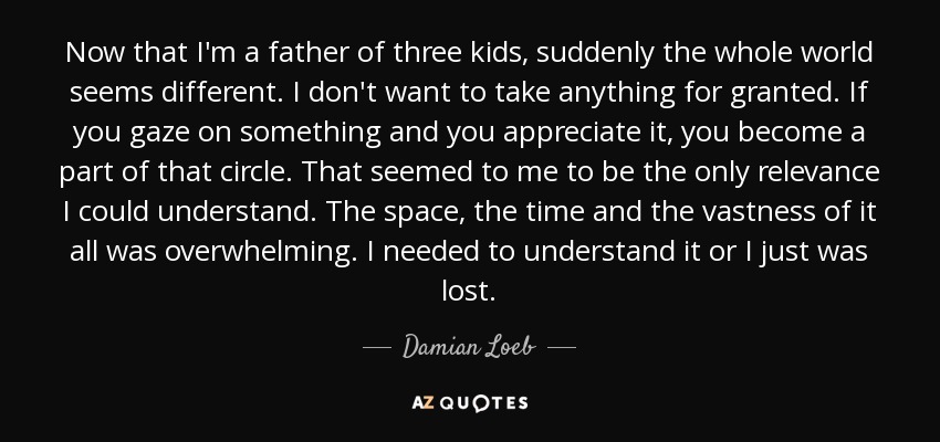 Now that I'm a father of three kids, suddenly the whole world seems different. I don't want to take anything for granted. If you gaze on something and you appreciate it, you become a part of that circle. That seemed to me to be the only relevance I could understand. The space, the time and the vastness of it all was overwhelming. I needed to understand it or I just was lost. - Damian Loeb