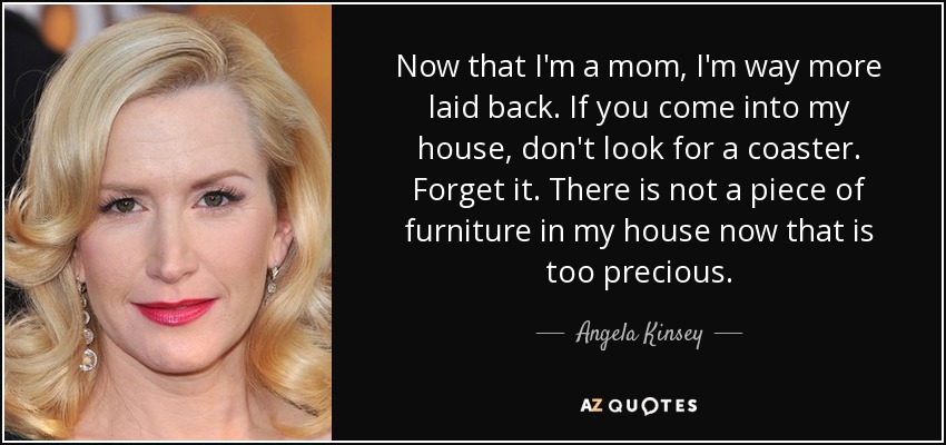 Now that I'm a mom, I'm way more laid back. If you come into my house, don't look for a coaster. Forget it. There is not a piece of furniture in my house now that is too precious. - Angela Kinsey
