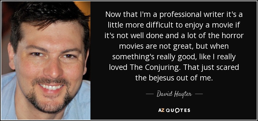 Now that I'm a professional writer it's a little more difficult to enjoy a movie if it's not well done and a lot of the horror movies are not great, but when something's really good, like I really loved The Conjuring. That just scared the bejesus out of me. - David Hayter