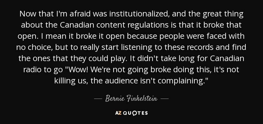 Now that I'm afraid was institutionalized, and the great thing about the Canadian content regulations is that it broke that open. I mean it broke it open because people were faced with no choice, but to really start listening to these records and find the ones that they could play. It didn't take long for Canadian radio to go 