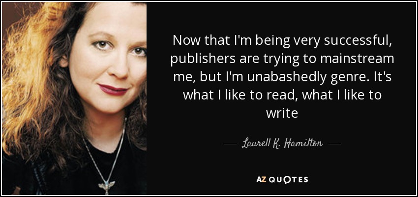 Now that I'm being very successful, publishers are trying to mainstream me, but I'm unabashedly genre. It's what I like to read, what I like to write - Laurell K. Hamilton
