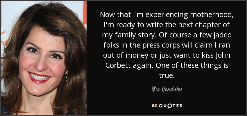 Now that I'm experiencing motherhood, I'm ready to write the next chapter of my family story. Of course a few jaded folks in the press corps will claim I ran out of money or just want to kiss John Corbett again. One of these things is true. - Nia Vardalos