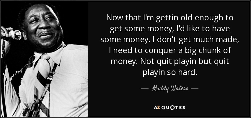 Now that I'm gettin old enough to get some money, I'd like to have some money. I don't get much made, I need to conquer a big chunk of money. Not quit playin but quit playin so hard. - Muddy Waters