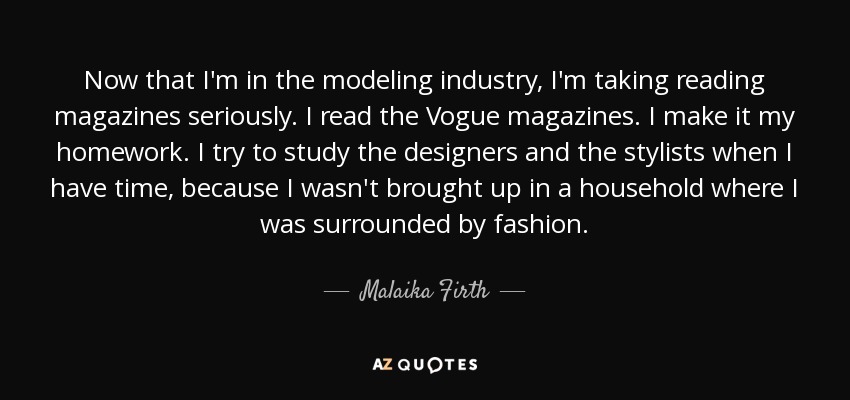 Now that I'm in the modeling industry, I'm taking reading magazines seriously. I read the Vogue magazines. I make it my homework. I try to study the designers and the stylists when I have time, because I wasn't brought up in a household where I was surrounded by fashion. - Malaika Firth