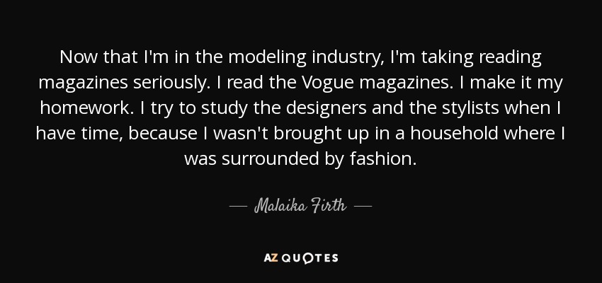 Now that I'm in the modeling industry, I'm taking reading magazines seriously. I read the Vogue magazines. I make it my homework. I try to study the designers and the stylists when I have time, because I wasn't brought up in a household where I was surrounded by fashion. - Malaika Firth