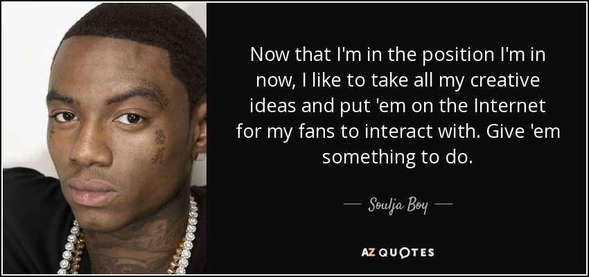 Now that I'm in the position I'm in now, I like to take all my creative ideas and put 'em on the Internet for my fans to interact with. Give 'em something to do. - Soulja Boy