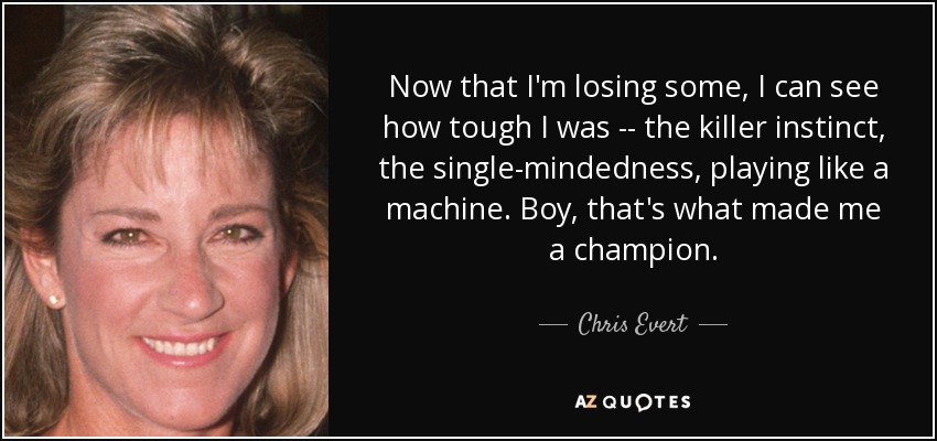 Now that I'm losing some, I can see how tough I was -- the killer instinct, the single-mindedness, playing like a machine. Boy, that's what made me a champion. - Chris Evert