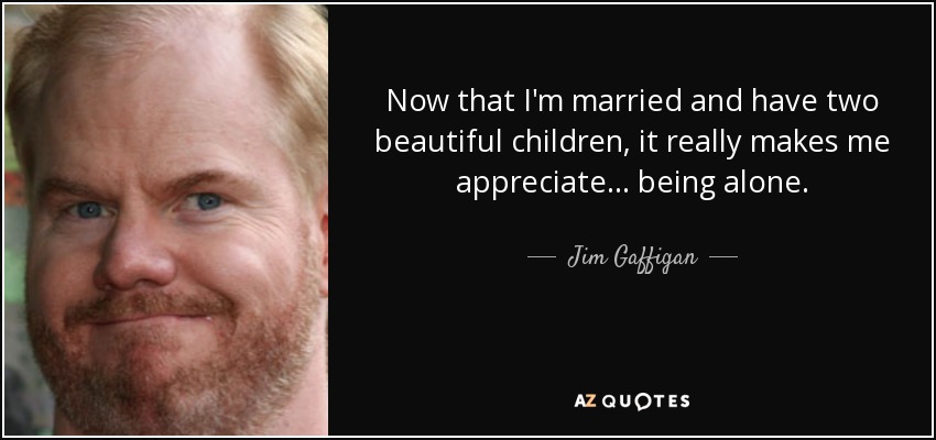 Now that I'm married and have two beautiful children, it really makes me appreciate... being alone. - Jim Gaffigan