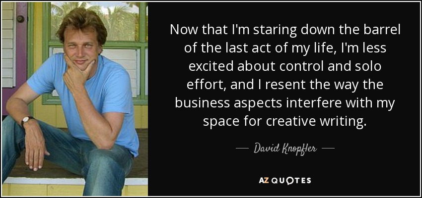 Now that I'm staring down the barrel of the last act of my life, I'm less excited about control and solo effort, and I resent the way the business aspects interfere with my space for creative writing. - David Knopfler